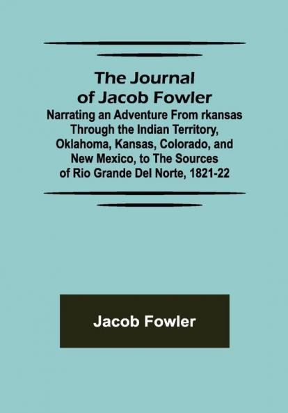 The Journal of Jacob Fowler ; Narrating an Adventure from rkansas Through the Indian Territory Oklahoma Kansas Colorado and New Mexico to the Sources of Rio Grande del Norte 1821-22