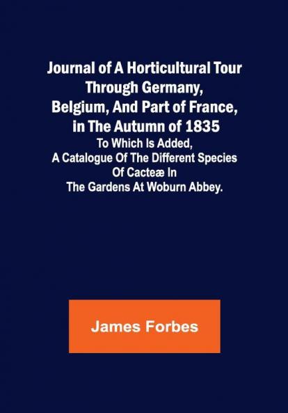 Journal of a Horticultural Tour through Germany Belgium and part of France in the Autumn of 1835 ; To which is added a Catalogue of the different Species of Cacteæ in the Gardens at Woburn Abbey.