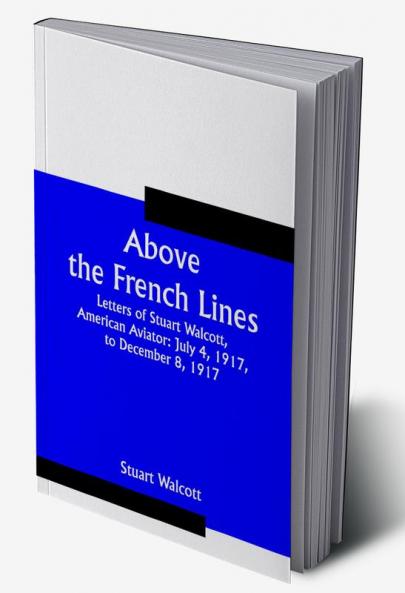 Above the French Lines; Letters of Stuart Walcott American Aviator: July 4 1917 to December 8 1917
