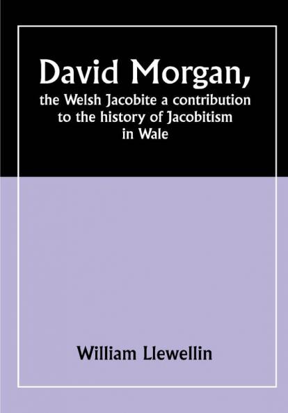 David Morgan the Welsh Jacobite a contribution to the history of Jacobitism in Wale