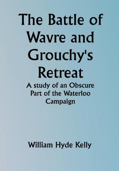 The Battle of Wavre and Grouchy's Retreat; A study of an Obscure Part of the Waterloo Campaign