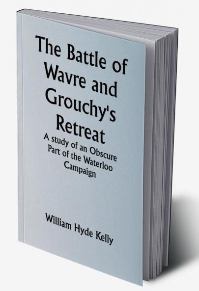 The Battle of Wavre and Grouchy's Retreat; A study of an Obscure Part of the Waterloo Campaign