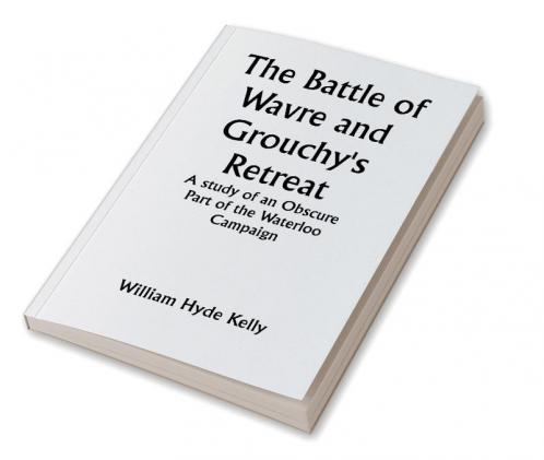The Battle of Wavre and Grouchy's Retreat; A study of an Obscure Part of the Waterloo Campaign