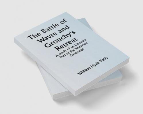 The Battle of Wavre and Grouchy's Retreat; A study of an Obscure Part of the Waterloo Campaign