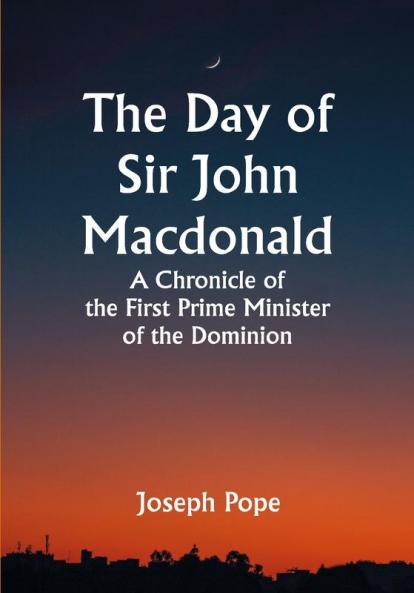 The Day of Sir John Macdonald A Chronicle of the First Prime Minister of the Dominion