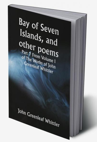 Bay of Seven Islands and other poems; Part 7 From Volume I of The Works of John Greenleaf Whittier
