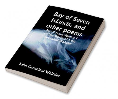 Bay of Seven Islands and other poems; Part 7 From Volume I of The Works of John Greenleaf Whittier