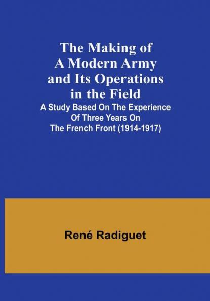 The Making of a Modern Army and its Operations in the Field: A study based on the experience of three years on the French front (1914-1917)