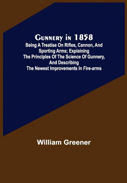 Gunnery in 1858: Being a Treatise on Rifles Cannon and Sporting Arms; Explaining the Principles of the Science of Gunnery and Describing the Newest Improvements in Fire-Arms