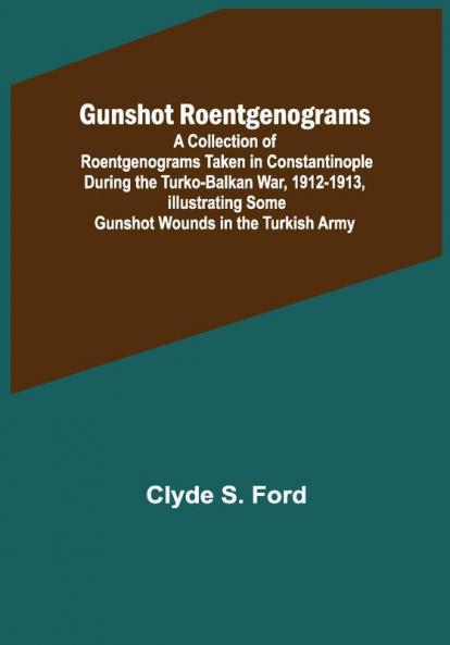 Gunshot Roentgenograms; A Collection of Roentgenograms Taken in Constantinople During the Turko-Balkan War 1912-1913 Illustrating Some Gunshot Wounds in the Turkish Army