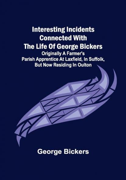 Interesting Incidents connected with the Life of George Bickers; Originally a Farmer's Parish Apprentice at Laxfield in Suffolk but now residing in Oulton