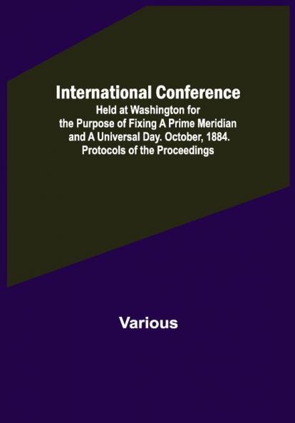International Conference; Held at Washington for the Purpose of Fixing a Prime Meridian and a Universal Day. October 1884. Protocols of the Proceedings