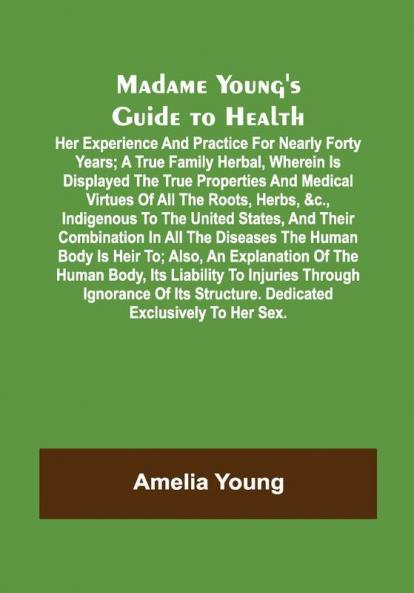 Madame Young's Guide to Health; Her experience and practice for nearly forty years; a true family herbal wherein is displayed the true properties and medical virtues of all the roots herbs &c. indigenous to the United States and their combination in all the diseases the human body is heir to; also an explanation of the human body its liability to injuries through ignorance of its structure. Dedicated exclusively to her sex.