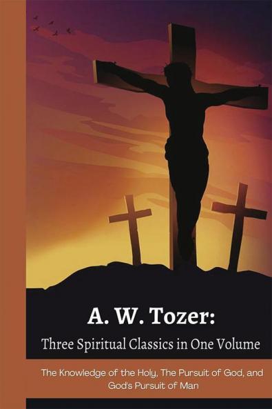 A. W. Tozer: Three Spiritual Classics in One Volume: The Knowledge of the Holy The Pursuit of God and God's Pursuit of Man