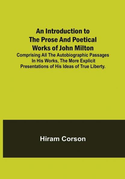 An Introduction to the Prose and Poetical Works of John Milton: Comprising All the Autobiographic Passages in his Works the More Explicit Presentations of His Ideas of True Liberty.