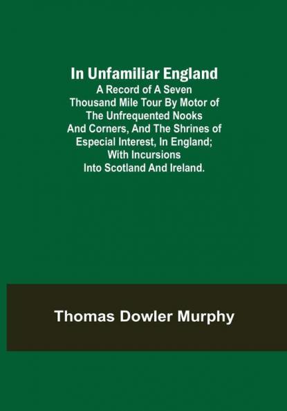 In Unfamiliar England; A Record of a Seven Thousand Mile Tour by Motor of the Unfrequented Nooks and Corners and the Shrines of Especial Interest in England; With Incursions into Scotland and Ireland.