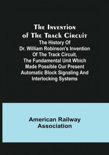 The Invention of the Track Circuit: The history of Dr. William Robinson's invention of the track circuit the fundamental unit which made possible our present automatic block signaling and interlocking systems