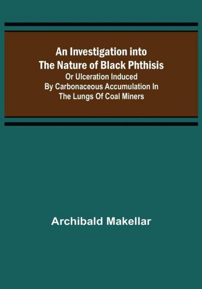 An Investigation into the Nature of Black Phthisis; Or Ulceration Induced by Carbonaceous Accumulation in the Lungs of Coal Miners