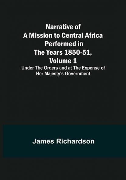 Narrative of a Mission to Central Africa Performed in the Years 1850-51 Volume 1 : Under the Orders and at the Expense of Her Majesty's Government
