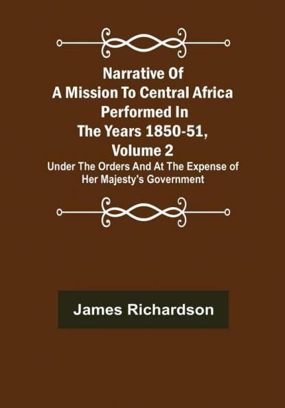 Narrative of a Mission to Central Africa Performed in the Years 1850-51 Volume 2 : Under the Orders and at the Expense of Her Majesty's Government