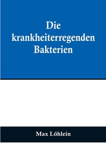 Die krankheiterregenden Bakterien:  Entstehung Heilung und Bekämpfung der bakteriellen Infektionskrankheiten des Menschen