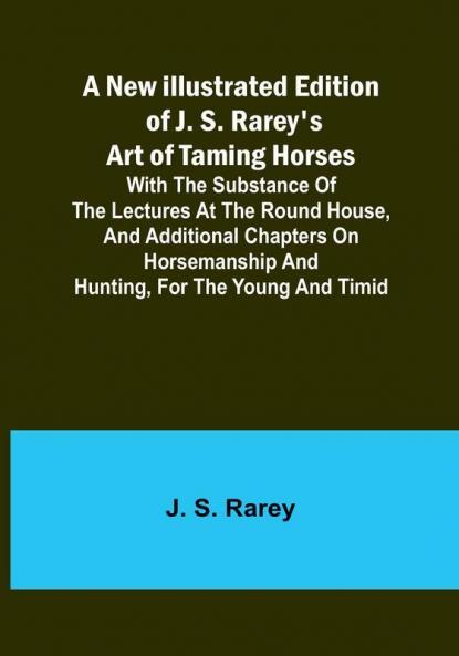 A New Illustrated Edition of J. S. Rarey's Art of Taming Horses :  With the Substance of the Lectures at the Round House and Additional Chapters on Horsemanship and Hunting for the Young and Timid