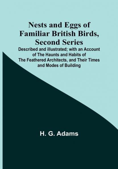 Nests and Eggs of Familiar British Birds Second Series :  Described and Illustrated:  with an Account of the Haunts and Habits of the Feathered Architects and their Times and Modes of Building