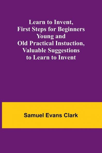 Learn to Invent First Steps for Beginners Young and Old Practical Instuction Valuable Suggestions to Learn to Invent