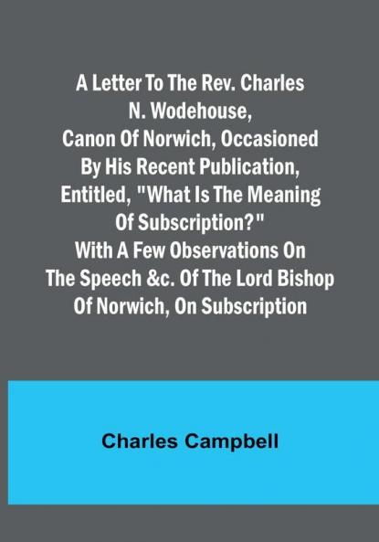 A letter to the Rev. Charles N. Wodehouse Canon of Norwich occasioned by his recent publication entitled "What is the meaning of Subscription?" with a few observations on the speech &c. of the Lord Bishop of Norwich on Subscription