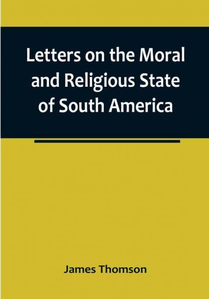 Letters on the Moral and Religious State of South America:  written during a residence of nearly seven years in Buenos Aires Chile Peru and Colombia