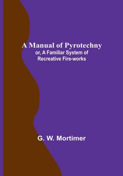 A Manual of Pyrotechny:  or A Familiar System of Recreative Fire-works
