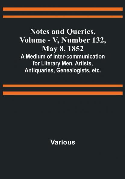 Notes and Queries Vol. V Number 132 May 8 1852 : A Medium of Inter-communication for Literary Men Artists Antiquaries Genealogists etc.