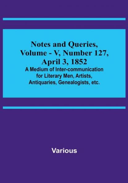 Notes and Queries Vol. V Number 127 April 3 1852 : A Medium of Inter-communication for Literary Men Artists Antiquaries Genealogists etc.
