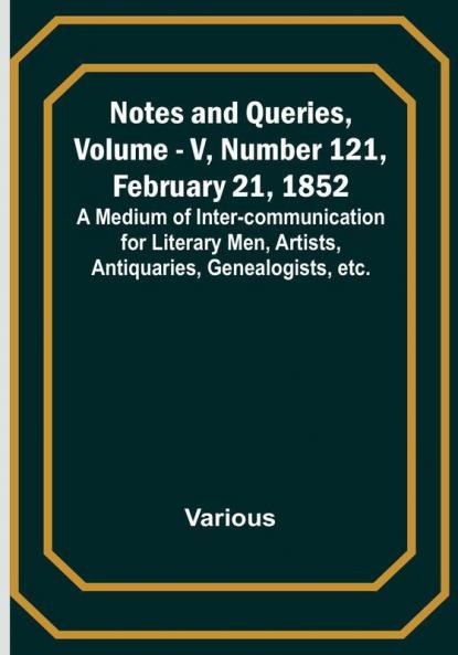Notes and Queries Vol. V Number 121 February 21 1852 : A Medium of Inter-communication for Literary Men Artists Antiquaries Genealogists etc.