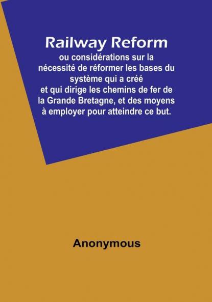 Railway Reform: ou considérations sur la nécessité de réformer les bases du système qui a créé et qui dirige les chemins de fer de la Grande Bretagne et des moyens à employer pour atteindre ce but.