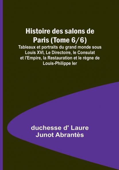 Histoire des salons de Paris (Tome 6/6): Tableaux et portraits du grand monde sous Louis XVI Le Directoire le Consulat et l'Empire la Restauration et le règne de Louis-Philippe Ier