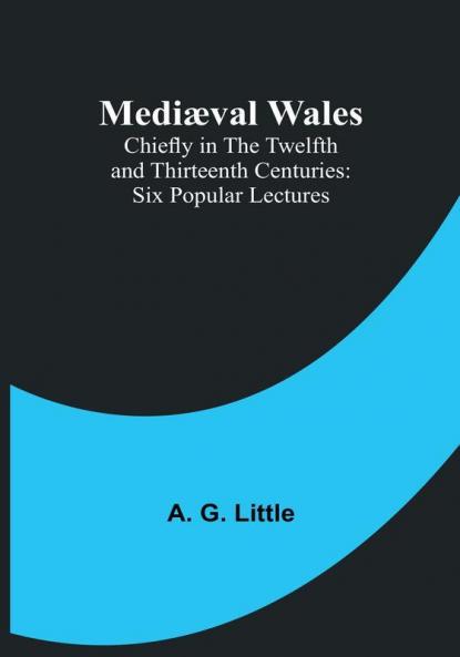 Mediæval Wales: Chiefly in the Twelfth and Thirteenth Centuries: Six Popular Lectures