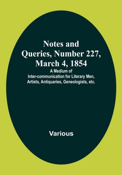 Notes and Queries Number 227 March 4 1854 : A Medium of Inter-communication for Literary Men Artists Antiquaries Geneologists etc.