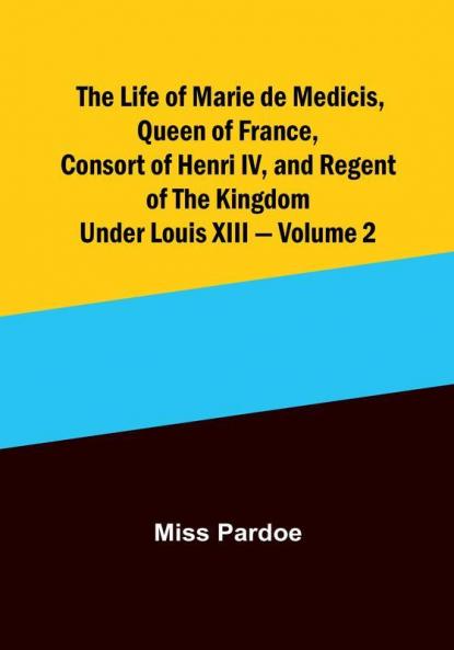 The Life of Marie de Medicis Queen of France Consort of Henri IV and Regent of the Kingdom under Louis XIII |  Volume 2