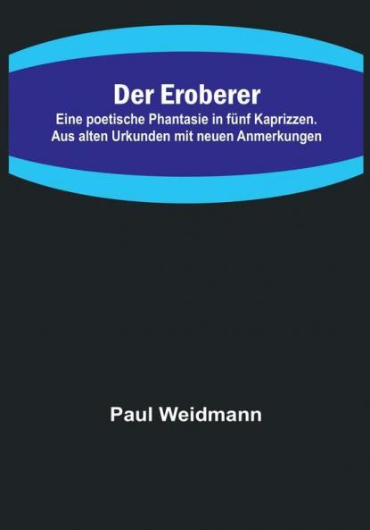 Der Eroberer:  Eine poetische Phantasie in fünf Kaprizzen. Aus alten Urkunden mit neuen Anmerkungen