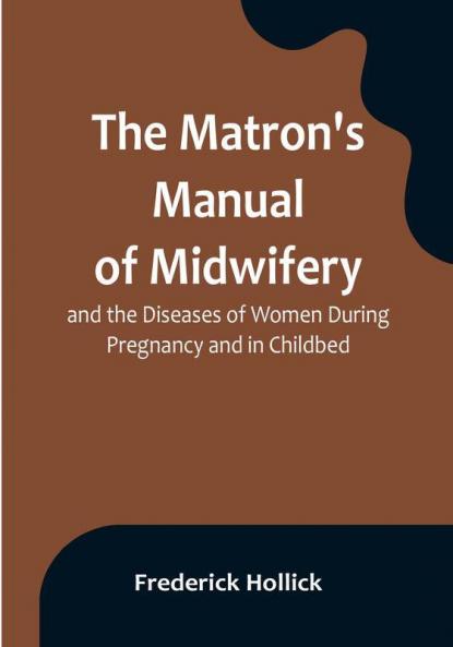 The Matron's Manual of Midwifery and the Diseases of Women During Pregnancy and in Childbed:  Being a Familiar and Practical Treatise More Especially Intended for the Instruction of Females Themselves but Adapted Also for Popular Use among Students and Practitioners of Medicine