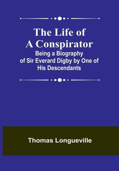 The Life of a Conspirator: Being a Biography of Sir Everard Digby by One of His Descendants