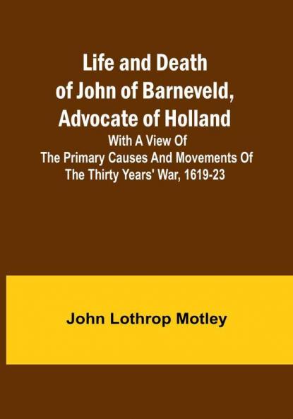 Life and Death of John of Barneveld Advocate of Holland : with a view of the primary causes and movements of the Thirty Years' War 1619-23