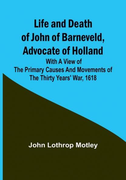 Life and Death of John of Barneveld Advocate of Holland : with a view of the primary causes and movements of the Thirty Years' War 1618