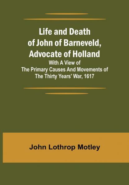 Life and Death of John of Barneveld Advocate of Holland : with a view of the primary causes and movements of the Thirty Years' War 1617
