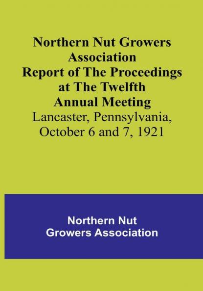 Northern Nut Growers Association Report of the Proceedings at the Twelfth Annual Meeting :  Lancaster Pennsylvania October 6 and 7 1921