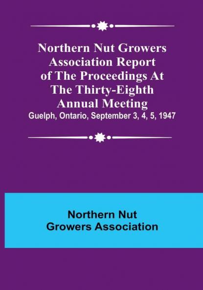 Northern Nut Growers Association Report of the Proceedings at the Thirty-Eighth Annual Meeting :  Guelph Ontario September 3 4 5 1947