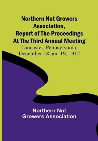 Northern Nut Growers Association Report of the Proceedings at the Third Annual Meeting ; Lancaster Pennsylvania December 18 and 19 1912
