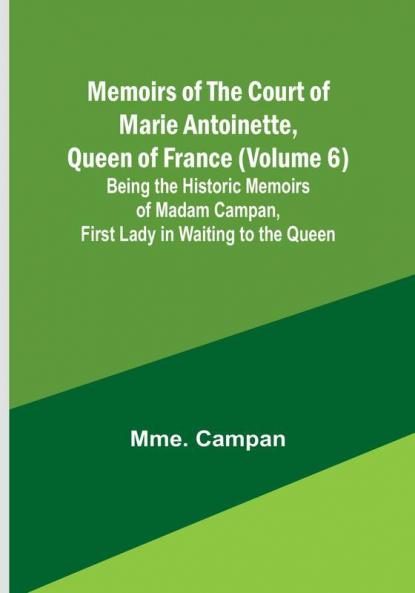 Memoirs of the Court of Marie Antoinette Queen of France (Volume 6): Being the Historic Memoirs of Madam Campan First Lady in Waiting to the Queen