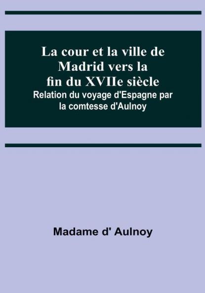 La cour et la ville de Madrid vers la fin du XVIIe siècle: Relation du voyage d'Espagne par la comtesse d'Aulnoy